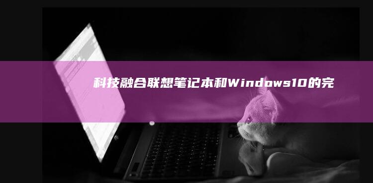 科技融合：联想笔记本和 Windows 10 的完美结合，成就高效办公和娱乐休闲 (科技 融合)