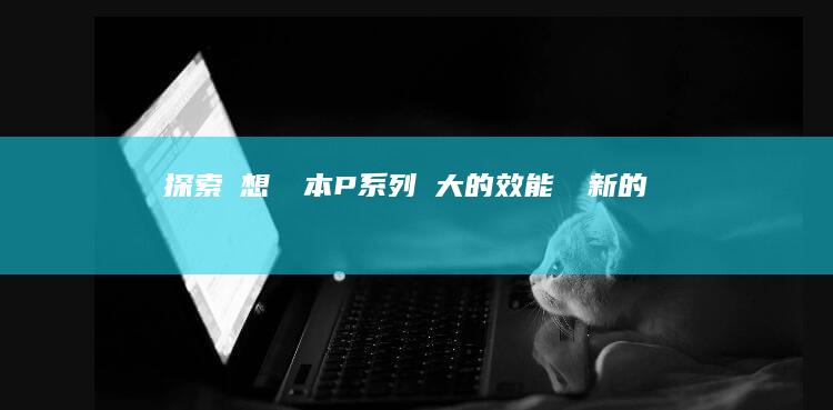 探索聯想筆記本 P 系列：強大的效能與創新的設計，激發無限可能 (探索联想笔记怎么写)