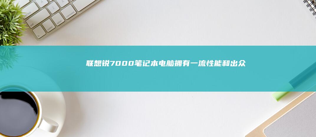 联想锐7000笔记本电脑：拥有一流性能和出众便携性的笔记本，提升工作和娱乐体验 (联想锐7000)