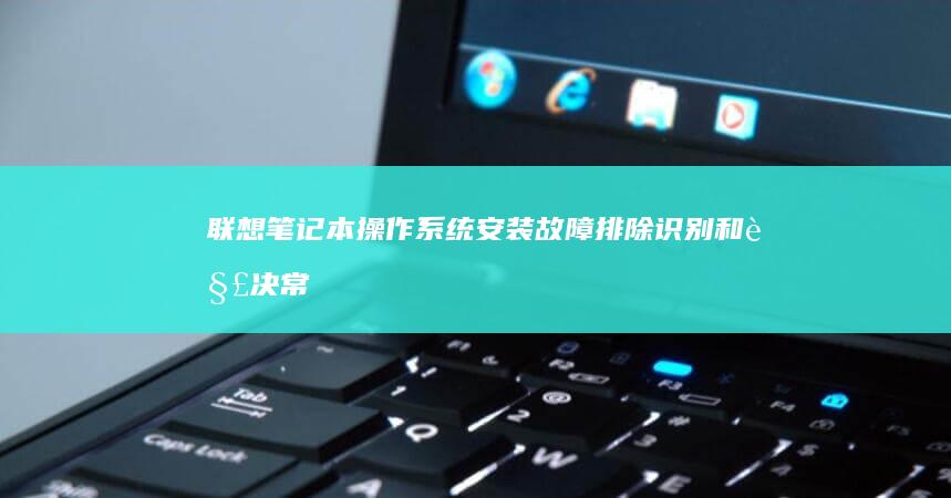 联想笔记本操作系统安装故障排除：识别和解决常见问题 (联想笔记本操作系统)