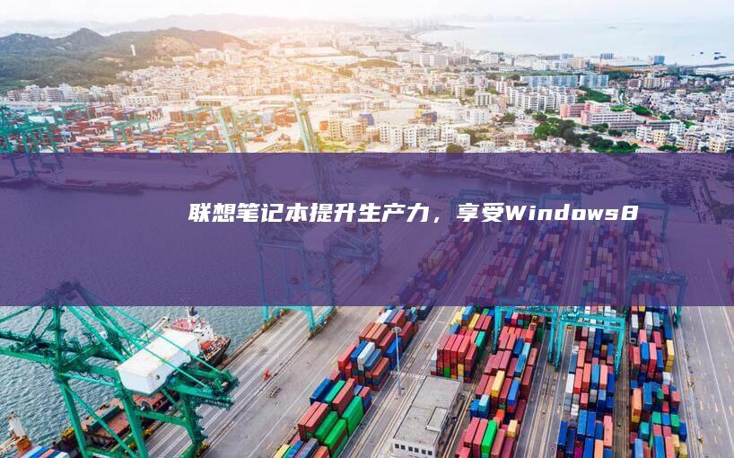 联想笔记本：提升生产力，享受 Windows 8的现代计算体验 (联想笔记本售后维修服务网点)