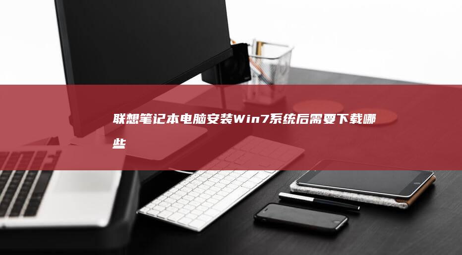 联想笔记本电脑安装Win7系统后需要下载哪些必备软件？(联想笔记本电脑售后维修服务网点)