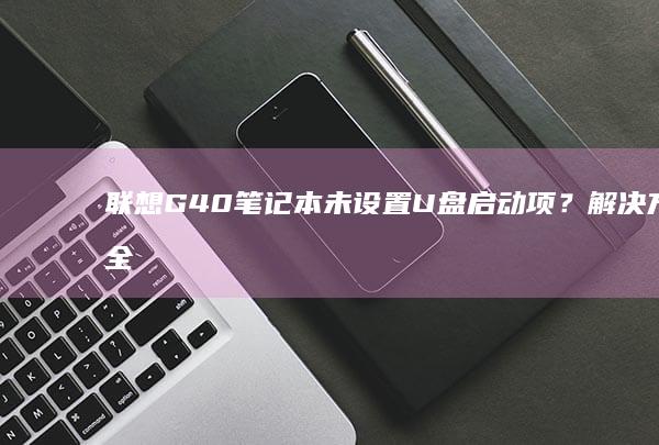 联想G40笔记本未设置U盘启动项？解决方法全攻略 (联想g40笔记本内存条参数)