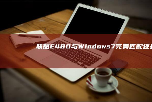 联想E480与Windows 7：完美匹配还是兼容性挑战？ (联想e480进入bios设置按哪个键)