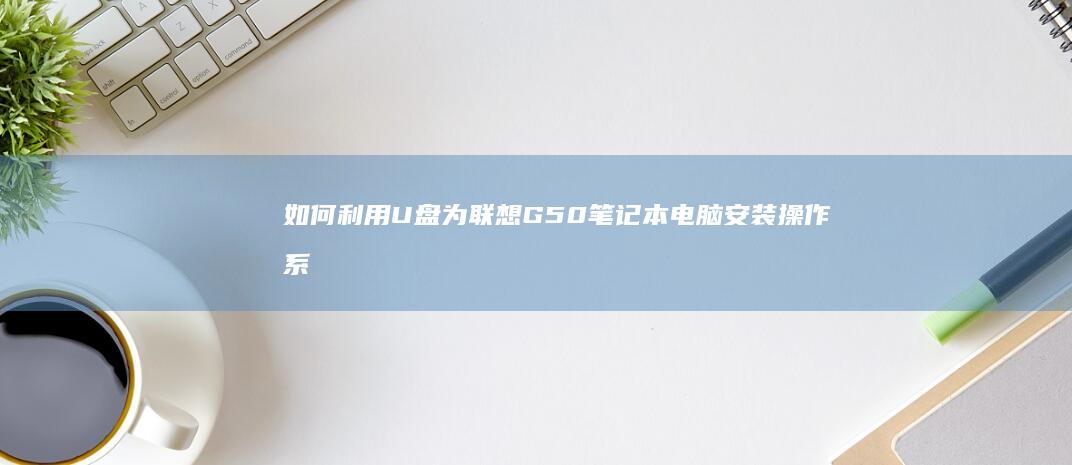 如何利用U盘为联想G50笔记本电脑安装操作系统全攻略 (如何利用u盘安装系统)