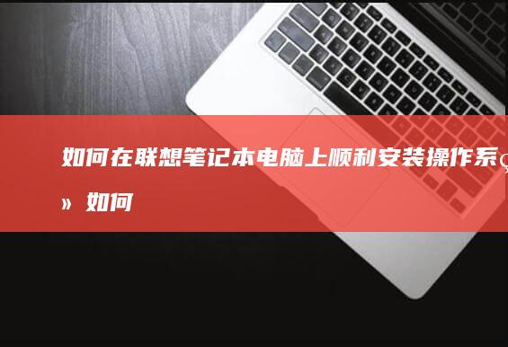 如何在联想笔记本电脑上顺利安装操作系统 (如何在联想笔记本上安装打印机)