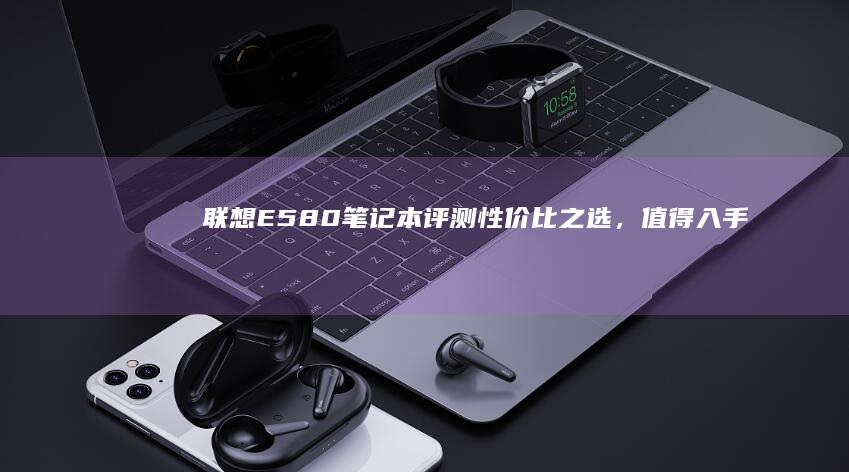 联想E580笔记本评测：性价比之选，值得入手 (联想e580哪一年生产的)