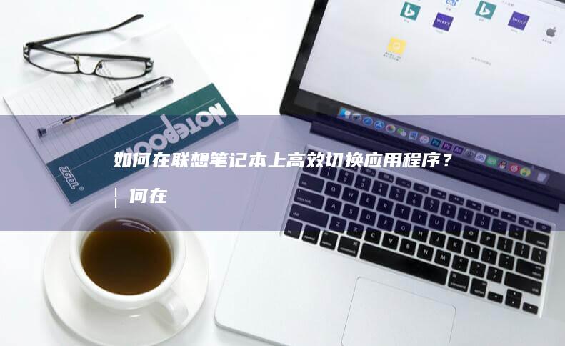 如何在联想笔记本上高效切换应用程序？ (如何在联想笔记本上安装打印机)