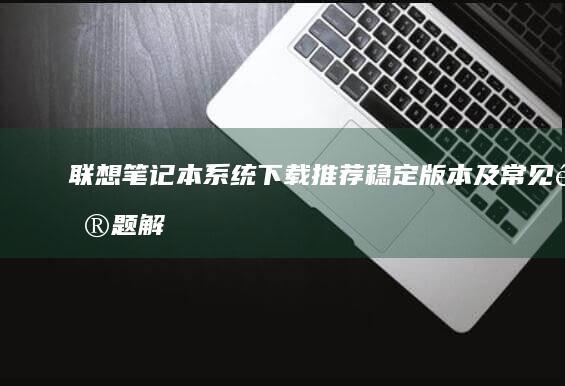 联想笔记本系统下载推荐：稳定版本及常见问题解答 (联想笔记本系统重装按哪个键)