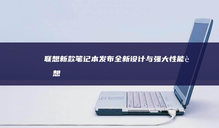 联想新款笔记本发布：全新设计与强大性能 (联想新款笔记本什么时候上市)