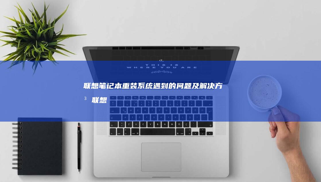 联想笔记本重装系统遇到的问题及解决方法 (联想笔记本重装系统的详细步骤)