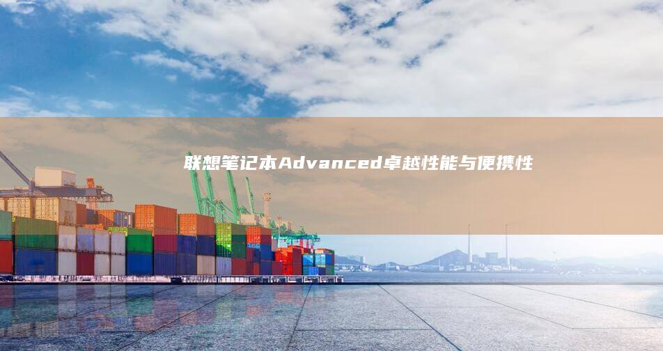 联想笔记本Advanced：卓越性能与便携性的双重选择 (联想笔记本ai元启和非元启的区别)