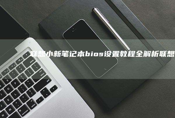 联想小新笔记本 bios 设置教程全解析 (联想小新笔记本电池0%充不进电)