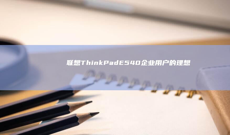 联想ThinkPad E540：企业用户的理想选择，高效能与可靠性兼备 (联想thinkpad)