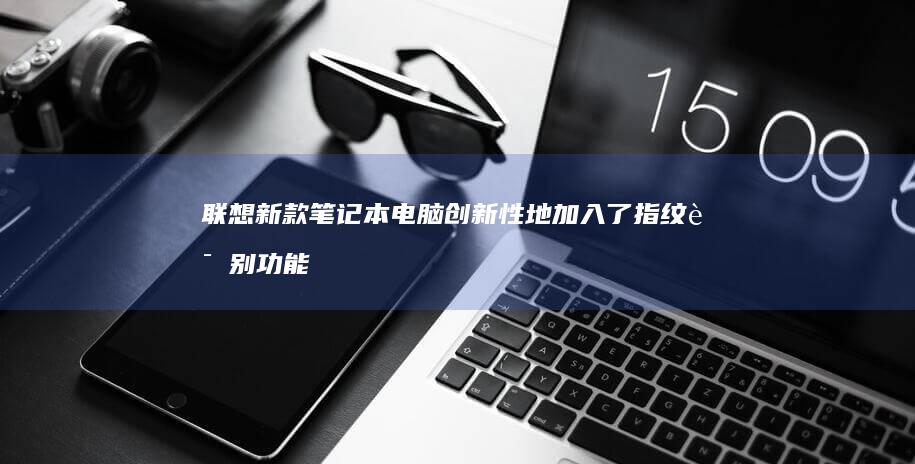 联想新款笔记本电脑创新性地加入了指纹识别功能 (联想新款笔记本什么时候上市)