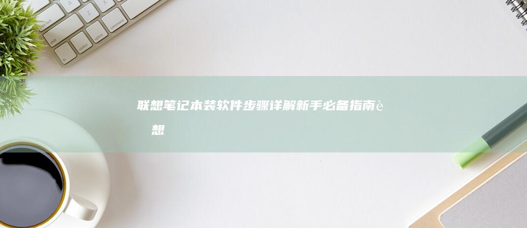 联想笔记本装软件步骤详解：新手必备指南 (联想笔记本装系统按什么键)