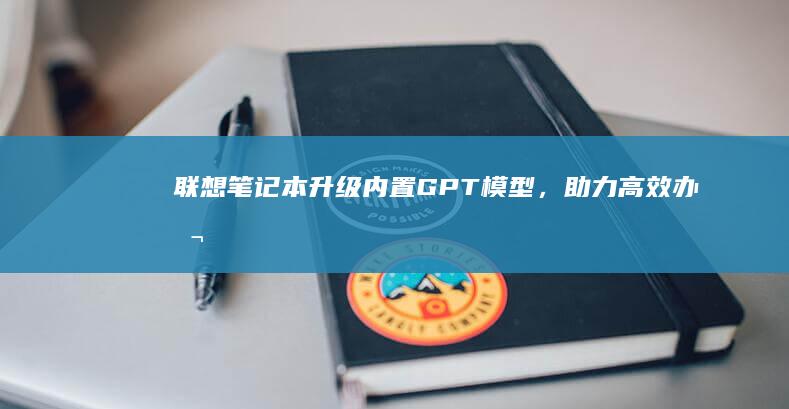 联想笔记本升级：内置GPT模型，助力高效办公与学习 (联想笔记本升级配置)