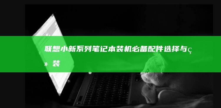 联想小新系列笔记本装机必备：配件选择与组装 (联想小新系列有哪些型号)