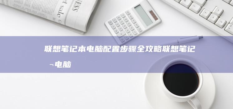 联想笔记本电脑配置步骤全攻略 (联想笔记本电脑售后维修服务网点)