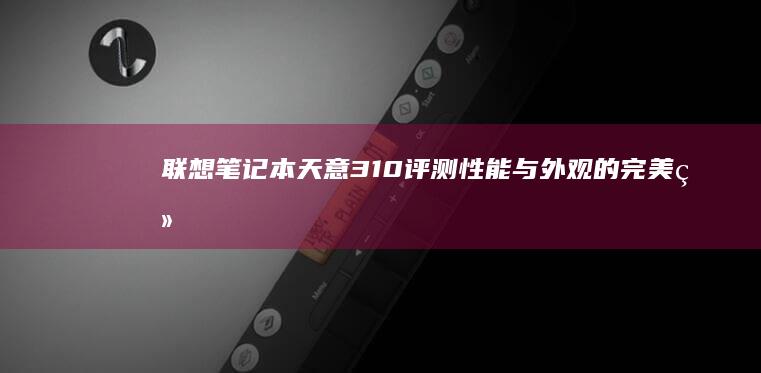 联想笔记本天意310评测：性能与外观的完美结合 (联想笔记本天逸100)