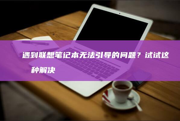 遇到联想笔记本无法引导的问题？试试这几种解决方法！ (遇到联想笔记本的说说)