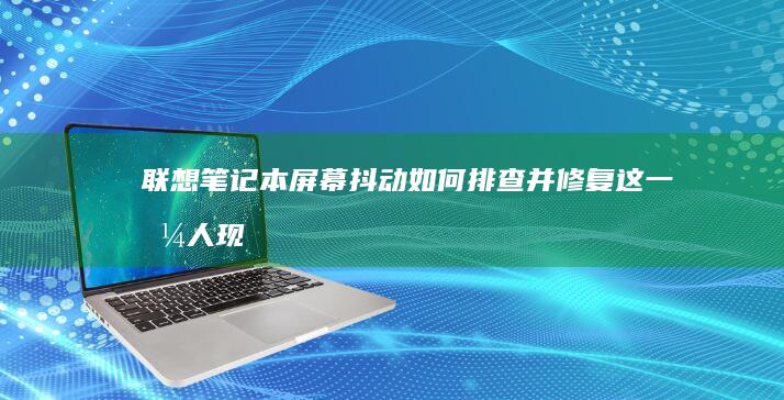 联想笔记本屏幕抖动：如何排查并修复这一恼人现象 (联想笔记本屏幕碎了修多少钱)