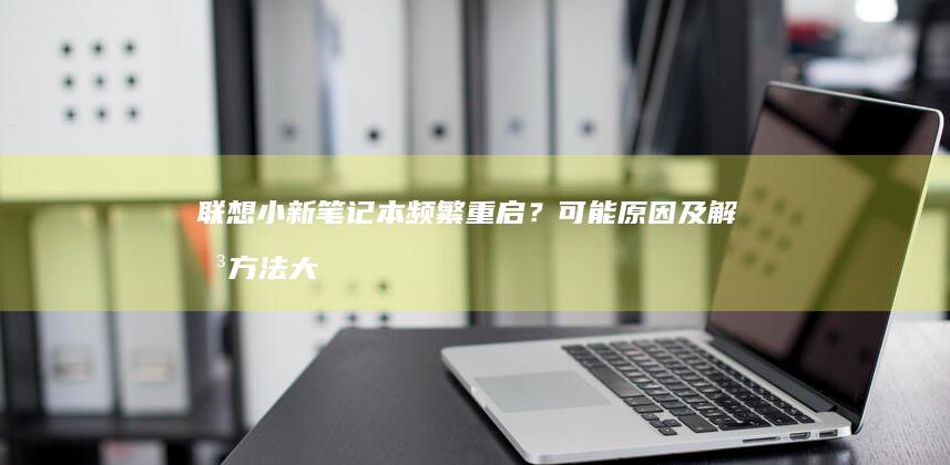 联想小新笔记本频繁重启？可能原因及解决方法大揭秘 (联想小新笔记本电池0%充不进电)