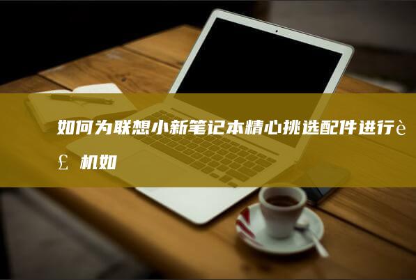 如何为联想小新笔记本精心挑选配件进行装机 (如何为联想小新潮7000刷bios)