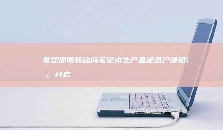 联想邵阳新动向：笔记本生产基地落户邵阳，开启本地化生产新征程 (邵阳联想售后网站)