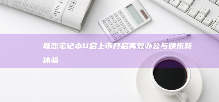 联想笔记本U启上市：开启高效办公与娱乐新体验 (联想笔记本u盘启动按哪个键)