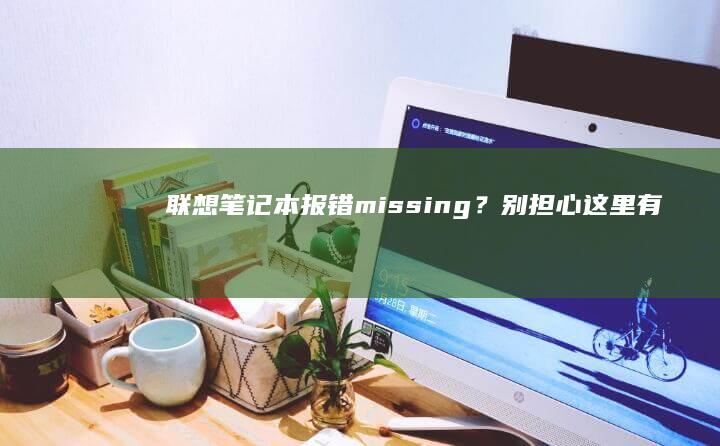 联想笔记本报错missing？别担心！这里有一份详细的排查指南 (联想笔记本报修电话是多少)