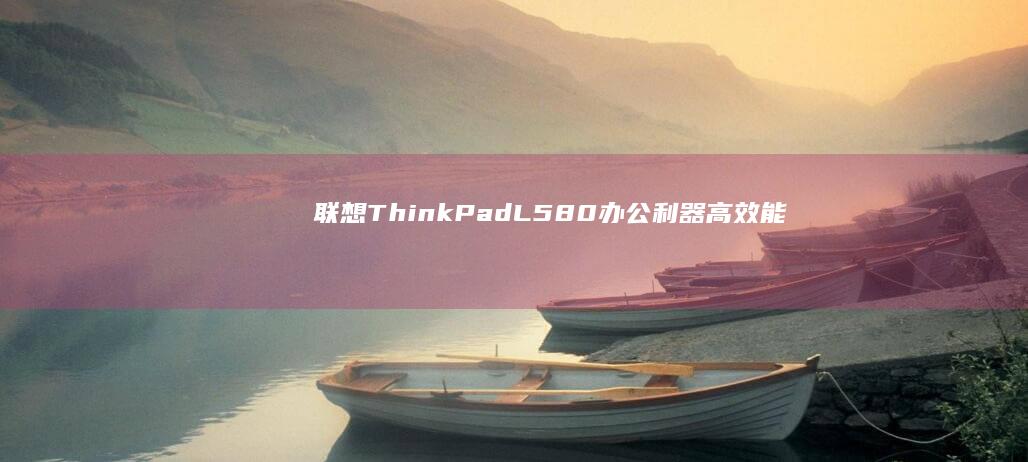 联想ThinkPad L580办公利器：高效能与高性价比的典范 (联想thinkpad)