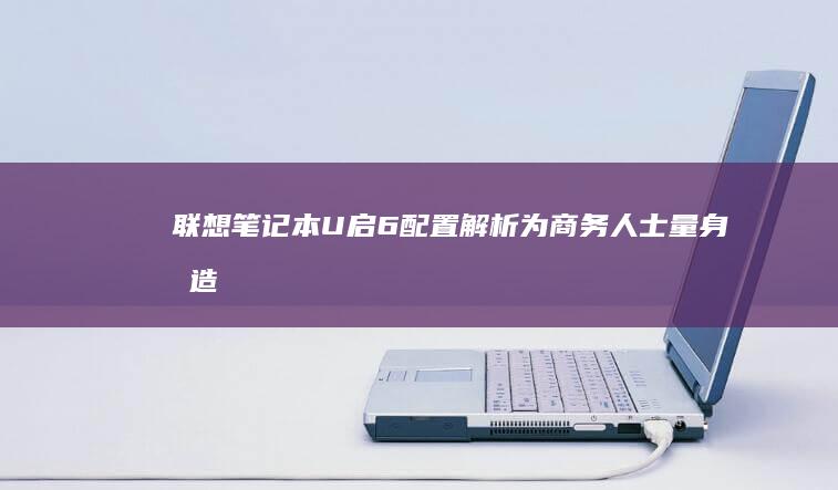 联想笔记本U启6配置解析：为商务人士量身打造的理想装备 (联想笔记本u盘启动按哪个键)