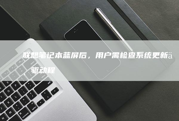 联想笔记本蓝屏后，用户需检查系统更新与驱动程序是否匹配 (联想笔记本蓝屏了怎么恢复正常)