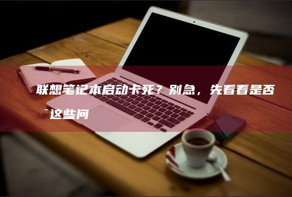 联想笔记本启动卡死？别急，先看看是否是这些问题 (联想笔记本启动盘按f几)