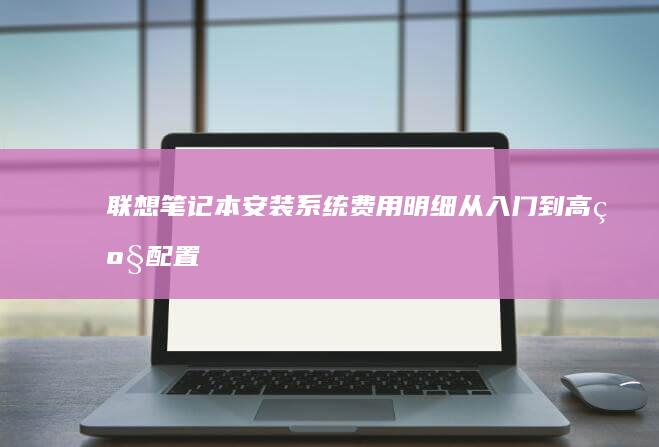 联想笔记本安装系统费用明细：从入门到高级配置 (联想笔记本安全模式怎么进入)