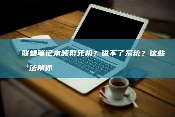 联想笔记本频繁死机？进不了系统？这些方法帮你快速解决！ (联想笔记本频繁蓝屏)