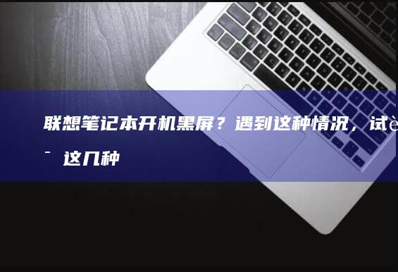 联想笔记本开机黑屏？遇到这种情况，试试这几种修复方案 (联想笔记本开不了机怎么办)