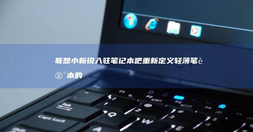 联想小新锐入驻笔记本吧：重新定义轻薄笔记本的标准 (联想小新锐入什么系统)