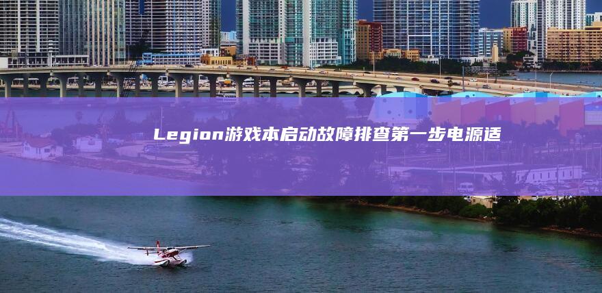 Legion游戏本启动故障排查第一步：电源适配器、电池状态与物理接口检查 (legion笔记本是什么牌子)