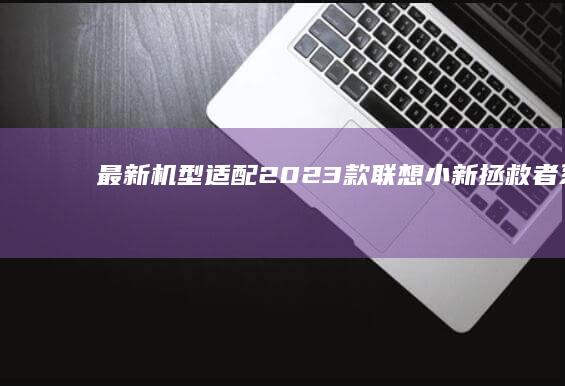 最新机型适配：2023款联想小新/拯救者系列UEFI BIOS界面操作差异及快捷键更新说明 (最新机型适配软件)