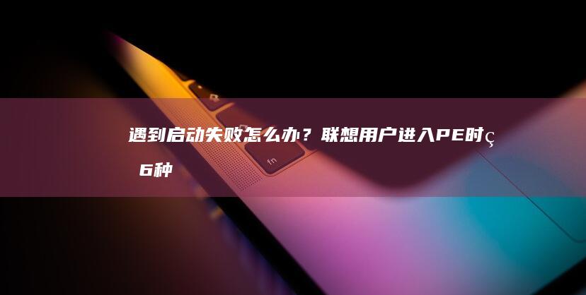 遇到启动失败怎么办？联想用户进入PE时的6种常见问题解决方案 (遇到启动失败怎么解决)