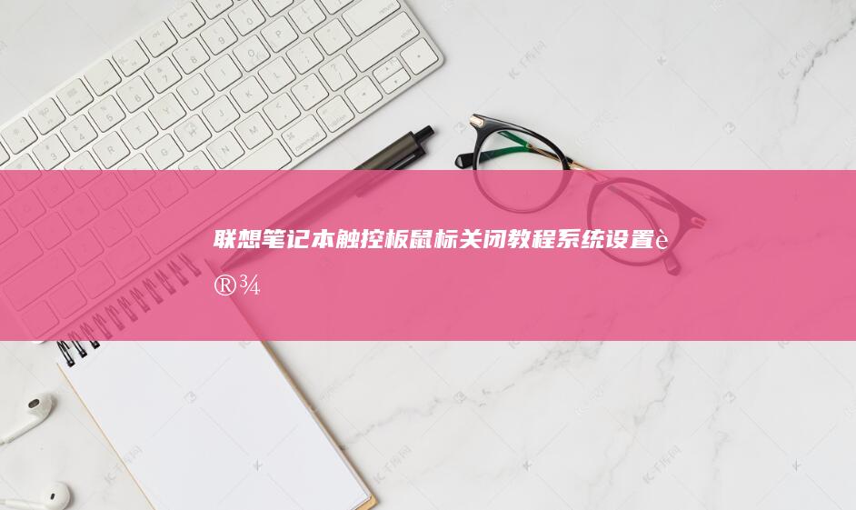 联想笔记本触控板/鼠标关闭教程：系统设置、设备管理器及BIOS操作全解析 (联想笔记本触摸板怎么关闭和开启)