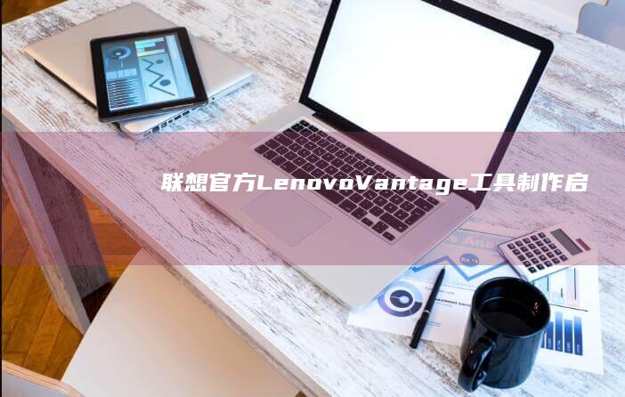 联想官方Lenovo Vantage工具制作启动U盘的隐藏功能与步骤详解 (联想官方客服)