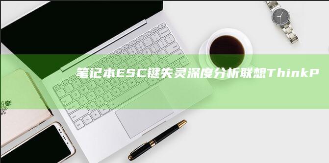 笔记本ESC键失灵深度分析：联想ThinkPad/小新系列常见故障对比解决方案 (笔记本esc键一直亮)