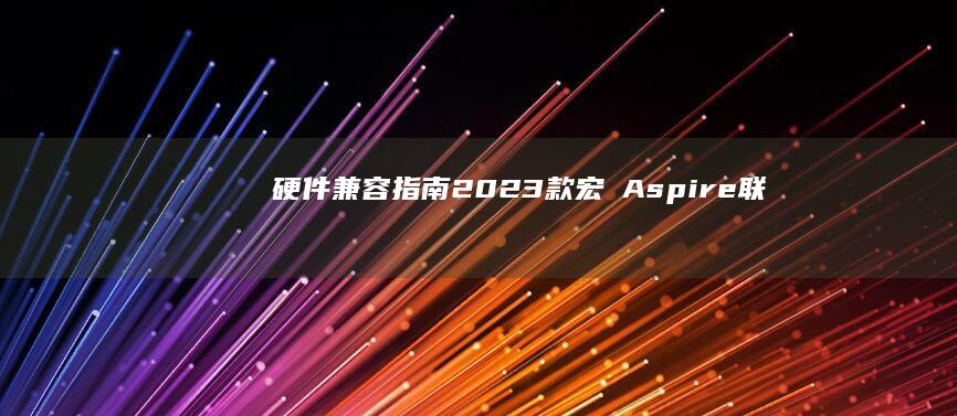 硬件兼容指南：2023款宏碁Aspire/联想IdeaPad系列笔记本BIOS参数调整与外设适配方案 (硬件兼容指南是什么)