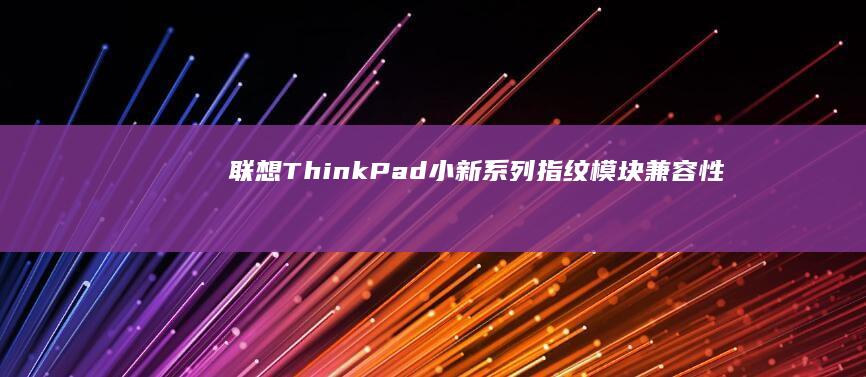 联想ThinkPad/小新系列指纹模块兼容性对比：选购新指纹设备避坑指南 (联想thinkbook)