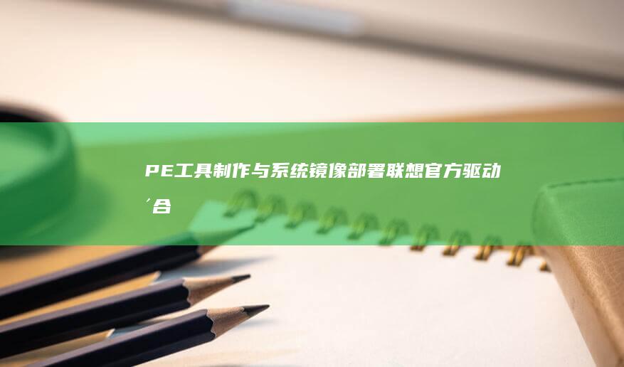 PE工具制作与系统镜像部署：联想官方驱动整合与UEFI固件兼容性验证 (pe工具制作方法)