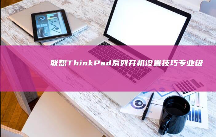 联想ThinkPad系列开机设置技巧：专业级BIOS参数优化与Lenovo固件版本升级操作手册 (联想thinkbook)