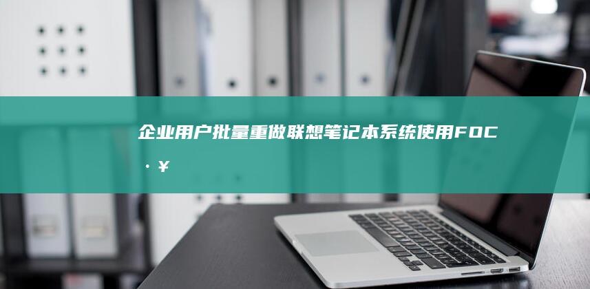 企业用户批量重做联想笔记本系统：使用FOC工具与定制镜像的标准化操作流程 (企业用户批量查询学历信息)